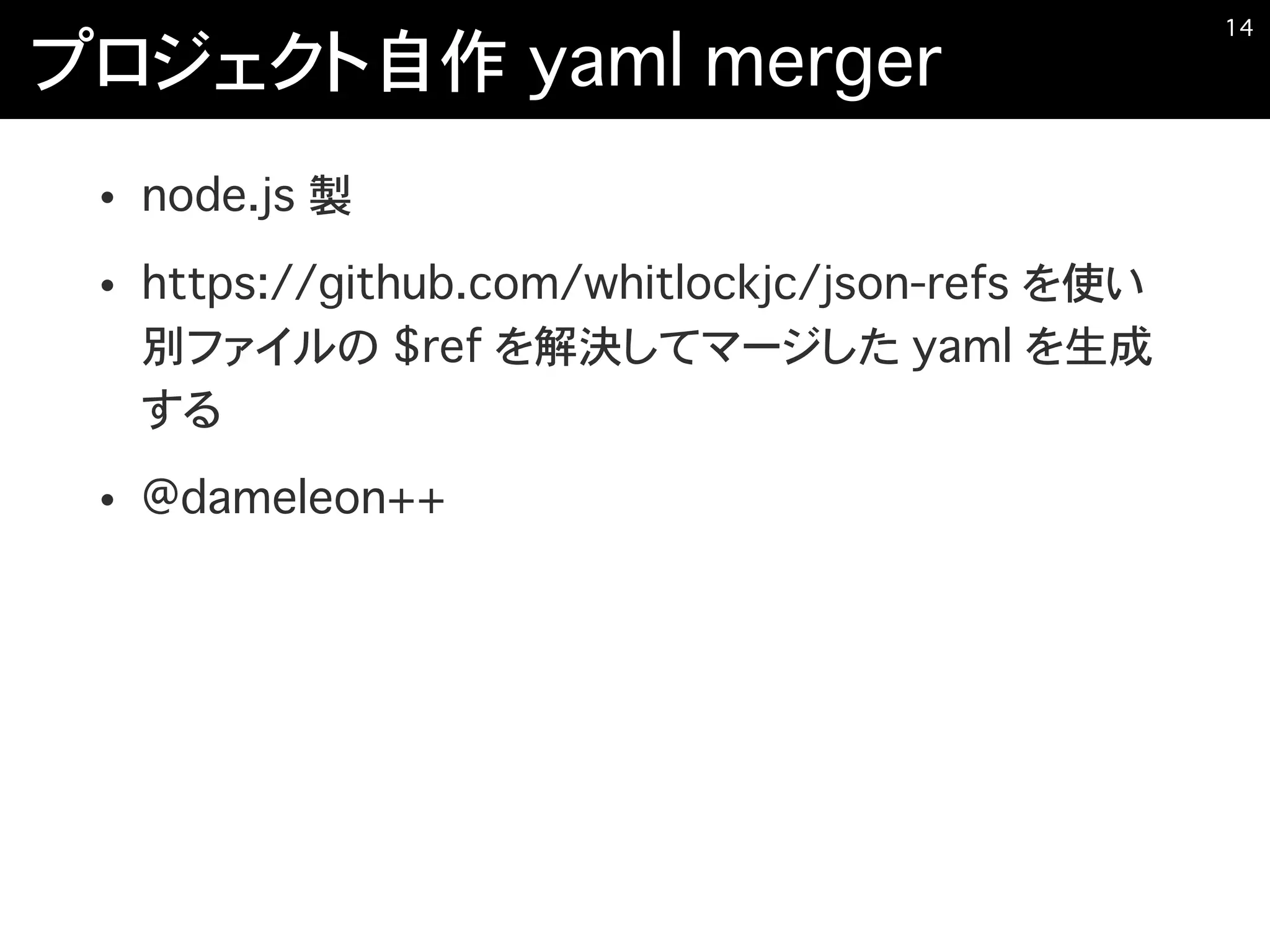 プロジェクト自作 yaml merger
• node.js 製
• https://github.com/whitlockjc/json-refs を使い
別ファイルの $ref を解決してマージした yaml を生成
する
• @dameleon++
�14
 