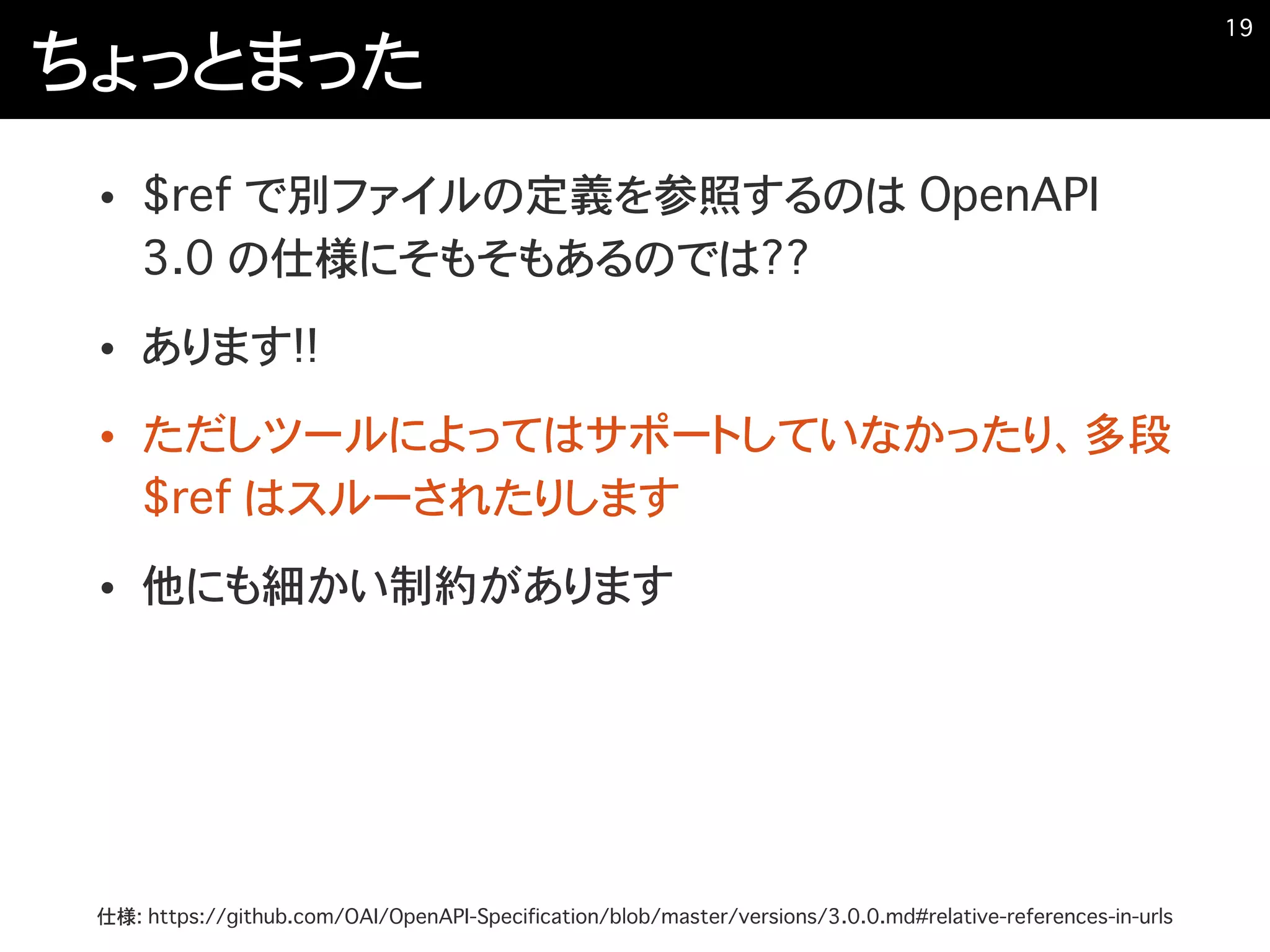 ちょっとまった
• $ref で別ファイルの定義を参照するのは OpenAPI
3.0 の仕様にそもそもあるのでは??
• あります!!
• ただしツールによってはサポートしていなかったり、多段
$ref はスルーされたりします
• 他にも細かい制約があります
�19
仕様: https://github.com/OAI/OpenAPI-Specification/blob/master/versions/3.0.0.md#relative-references-in-urls
 