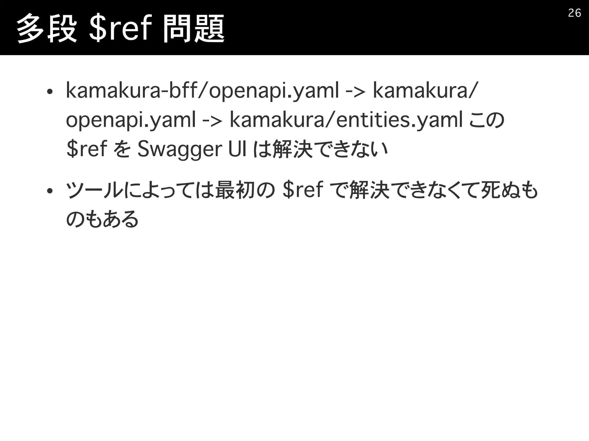多段 $ref 問題
• kamakura-bff/openapi.yaml -> kamakura/
openapi.yaml -> kamakura/entities.yaml この
$ref を Swagger UI は解決できない
• ツールによっては最初の $ref で解決できなくて死ぬも
のもある
�26
 