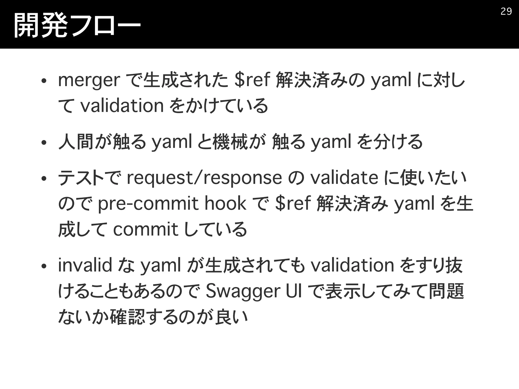 開発フロー
• merger で生成された $ref 解決済みの yaml に対し
て validation をかけている
• 人間が触る yaml と機械が 触る yaml を分ける
• テストで request/response の validate に使いたい
ので pre-commit hook で $ref 解決済み yaml を生
成して commit している
• invalid な yaml が生成されても validation をすり抜
けることもあるので Swagger UI で表示してみて問題
ないか確認するのが良い
�29
 