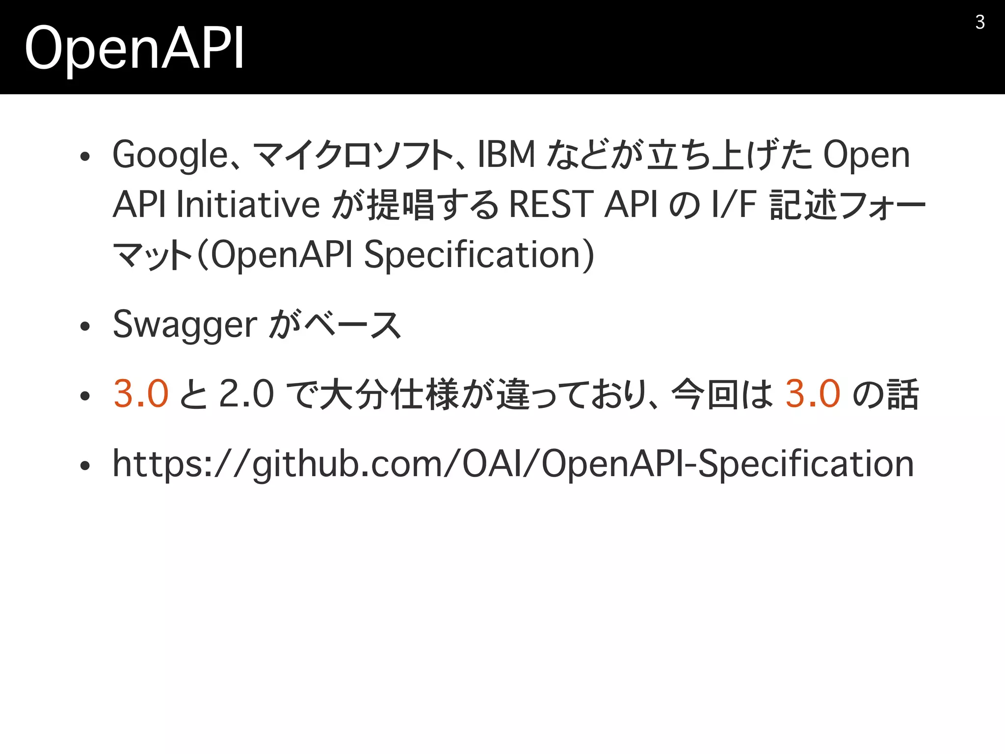 OpenAPI
• Google、マイクロソフト、IBM などが立ち上げた Open
API Initiative が提唱する REST API の I/F 記述フォー
マット（OpenAPI Specification)
• Swagger がベース
• 3.0 と 2.0 で大分仕様が違っており、今回は 3.0 の話
• https://github.com/OAI/OpenAPI-Specification
�3
 