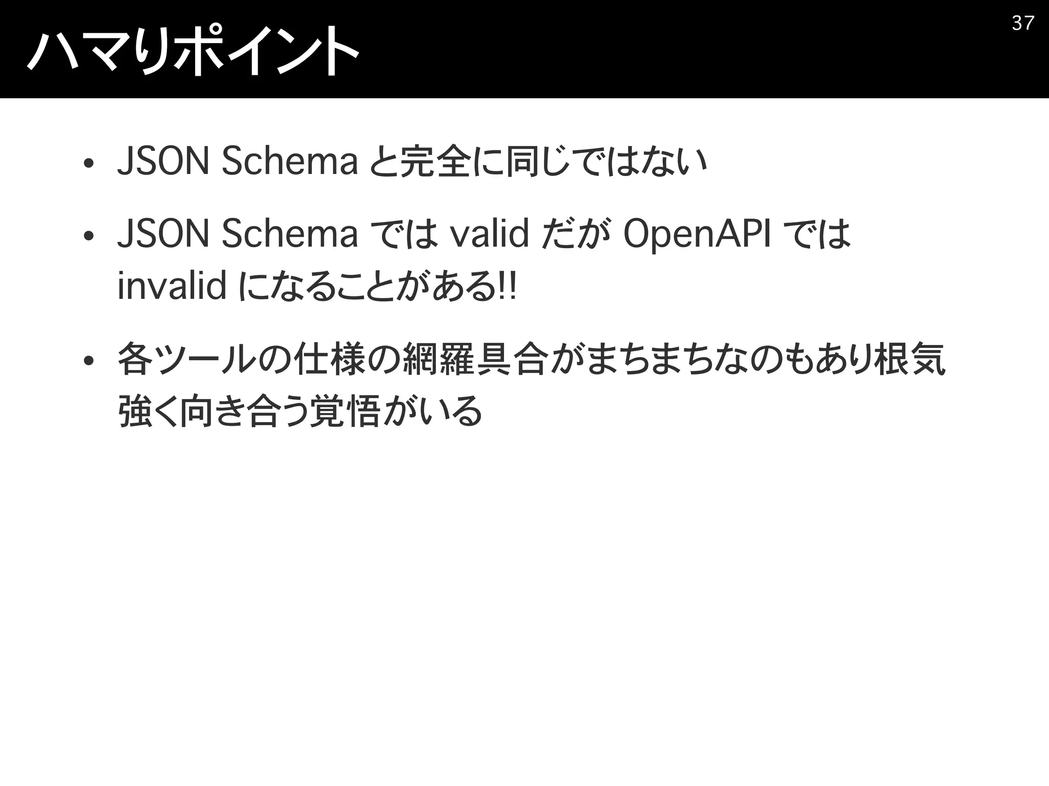 ハマりポイント
• JSON Schema と完全に同じではない
• JSON Schema では valid だが OpenAPI では
invalid になることがある!!
• 各ツールの仕様の網羅具合がまちまちなのもあり根気
強く向き合う覚悟がいる
�37
 
