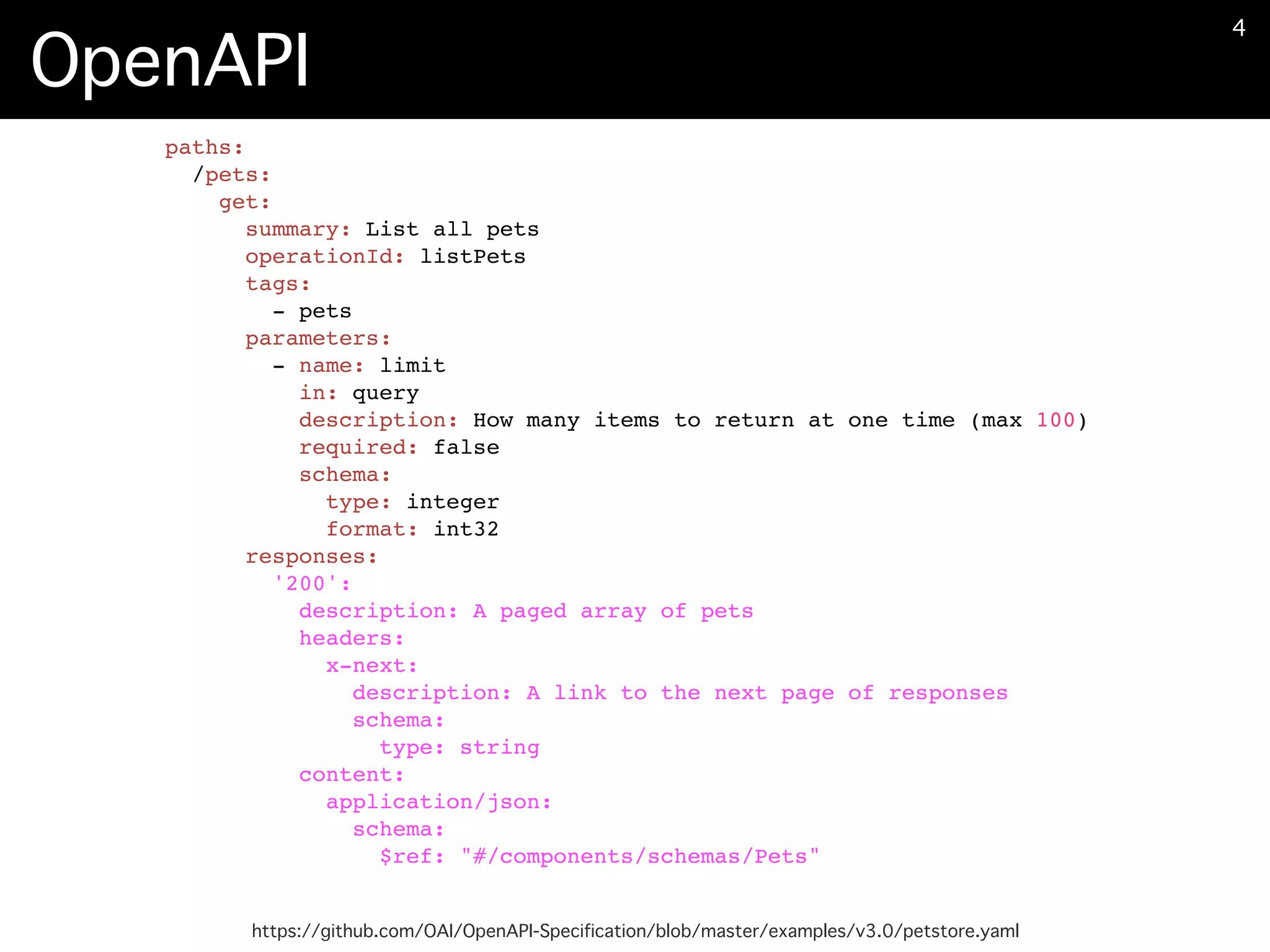 OpenAPI
https://github.com/OAI/OpenAPI-Specification/blob/master/examples/v3.0/petstore.yaml
�4
paths:
/pets:
get:
summary: List all pets
operationId: listPets
tags:
- pets
parameters:
- name: limit
in: query
description: How many items to return at one time (max 100)
required: false
schema:
type: integer
format: int32
responses:
'200':
description: A paged array of pets
headers:
x-next:
description: A link to the next page of responses
schema:
type: string
content:
application/json:
schema:
$ref: "#/components/schemas/Pets"
 