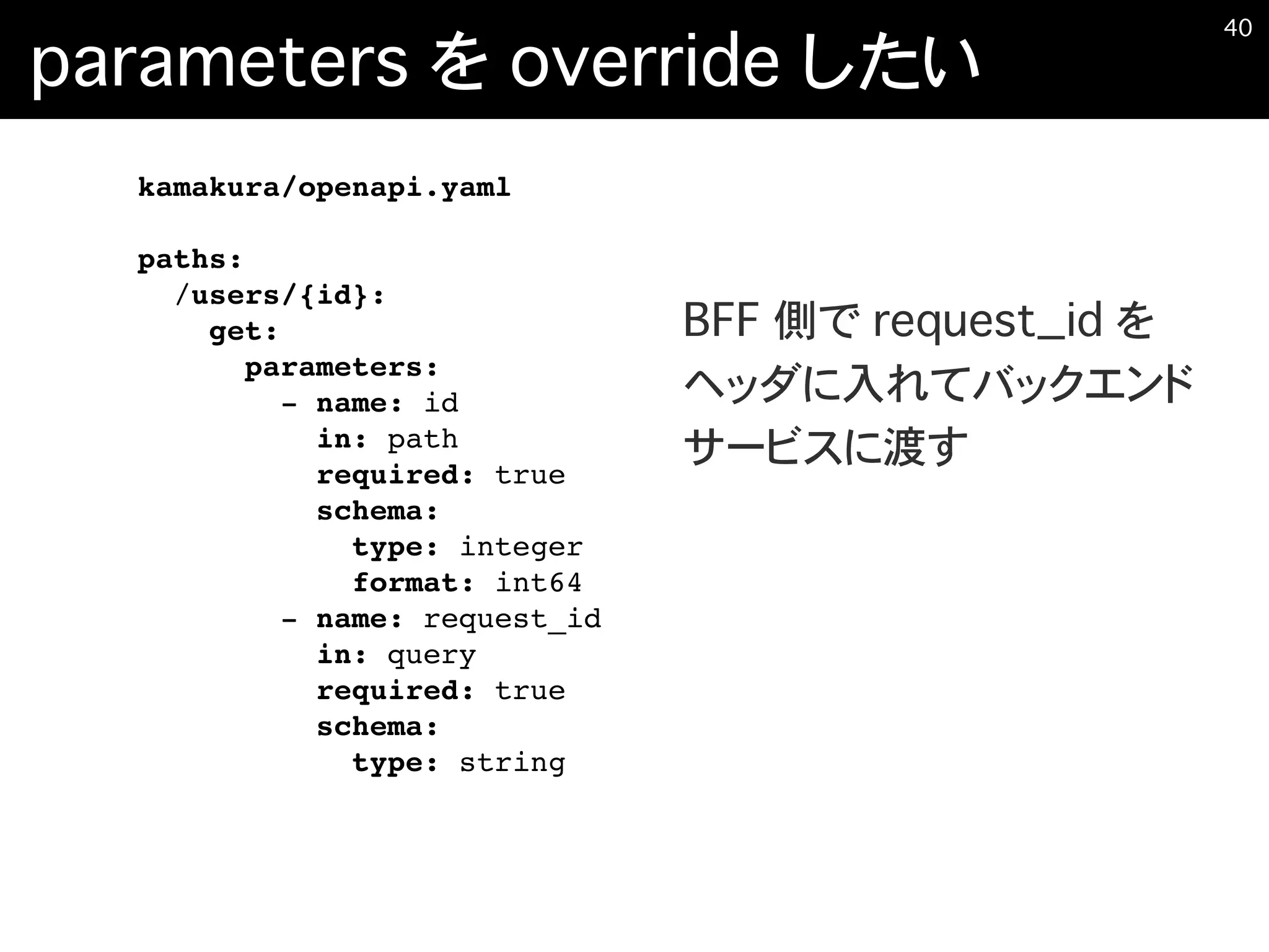 parameters を override したい
�40
kamakura/openapi.yaml
paths:
/users/{id}:
get:
parameters:
- name: id
in: path
required: true
schema:
type: integer
format: int64
- name: request_id
in: query
required: true
schema:
type: string
BFF 側で request_id を
ヘッダに入れてバックエンド
サービスに渡す
 