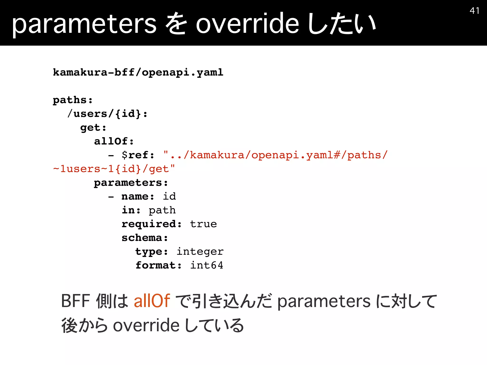 parameters を override したい
�41
kamakura-bff/openapi.yaml
paths:
/users/{id}:
get:
allOf:
- $ref: "../kamakura/openapi.yaml#/paths/
~1users~1{id}/get"
parameters:
- name: id
in: path
required: true
schema:
type: integer
format: int64
BFF 側は allOf で引き込んだ parameters に対して
後から override している
 