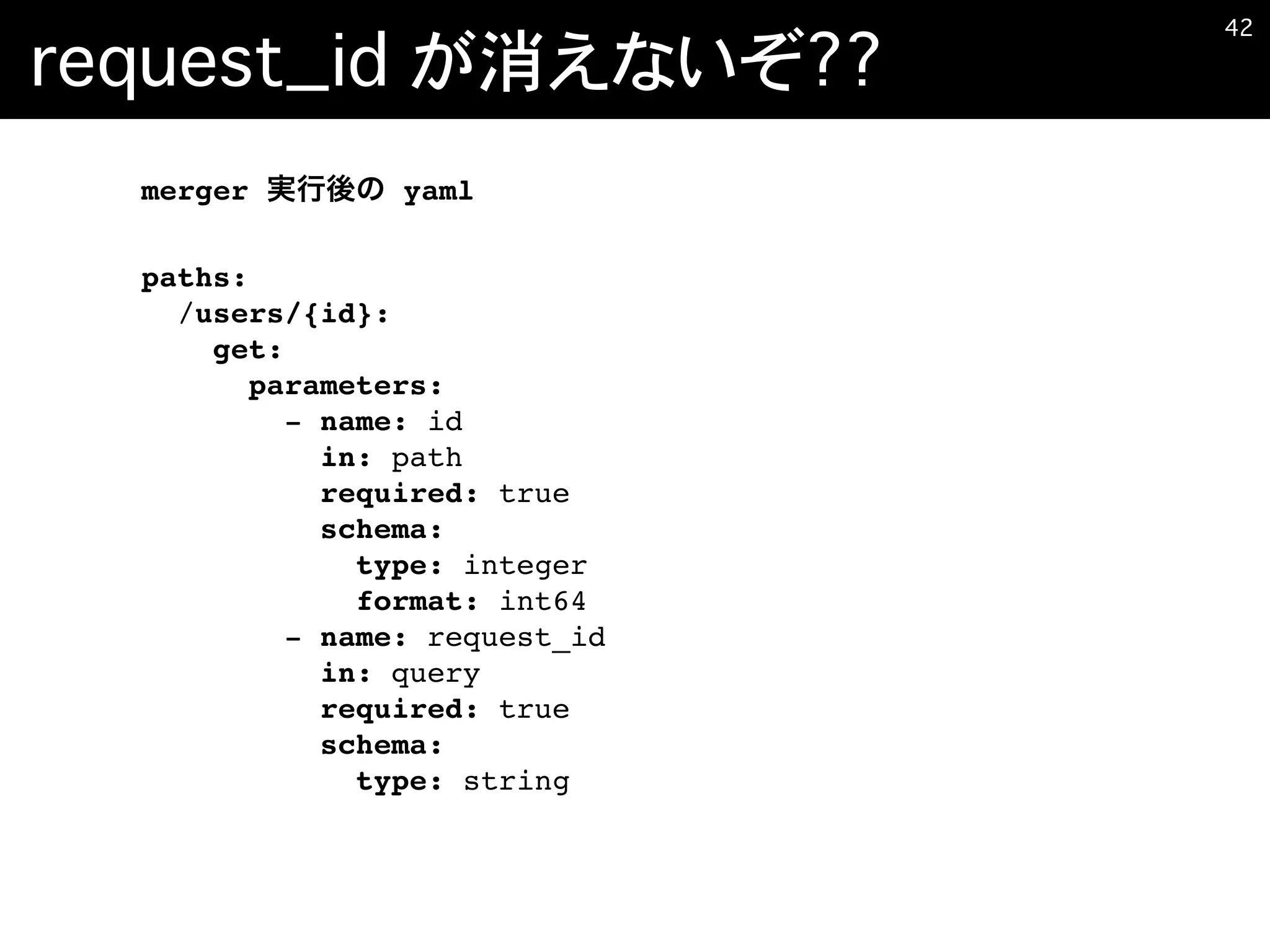 request_id が消えないぞ??
�42
merger yaml
paths:
/users/{id}:
get:
parameters:
- name: id
in: path
required: true
schema:
type: integer
format: int64
- name: request_id
in: query
required: true
schema:
type: string
 