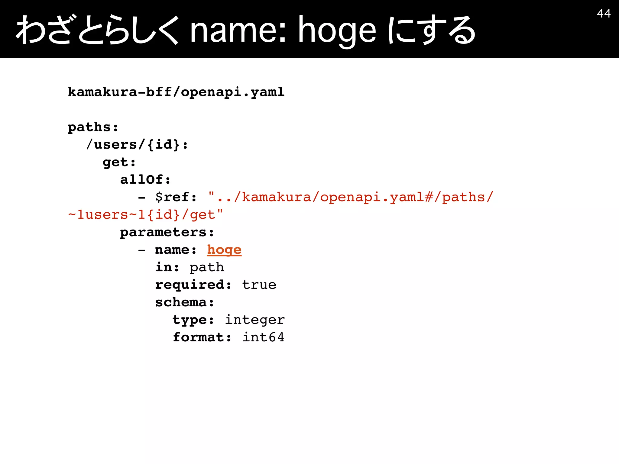 わざとらしく name: hoge にする
�44
kamakura-bff/openapi.yaml
paths:
/users/{id}:
get:
allOf:
- $ref: "../kamakura/openapi.yaml#/paths/
~1users~1{id}/get"
parameters:
- name: hoge
in: path
required: true
schema:
type: integer
format: int64
 