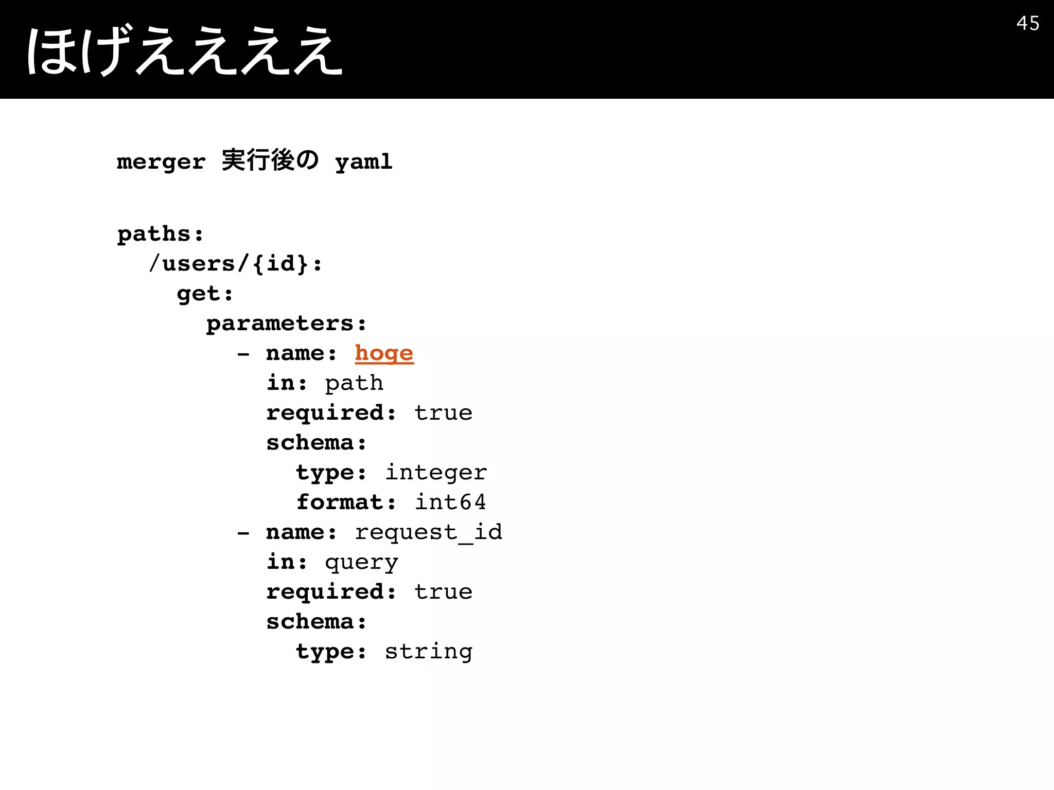 ほげええええ
�45
merger yaml
paths:
/users/{id}:
get:
parameters:
- name: hoge
in: path
required: true
schema:
type: integer
format: int64
- name: request_id
in: query
required: true
schema:
type: string
 