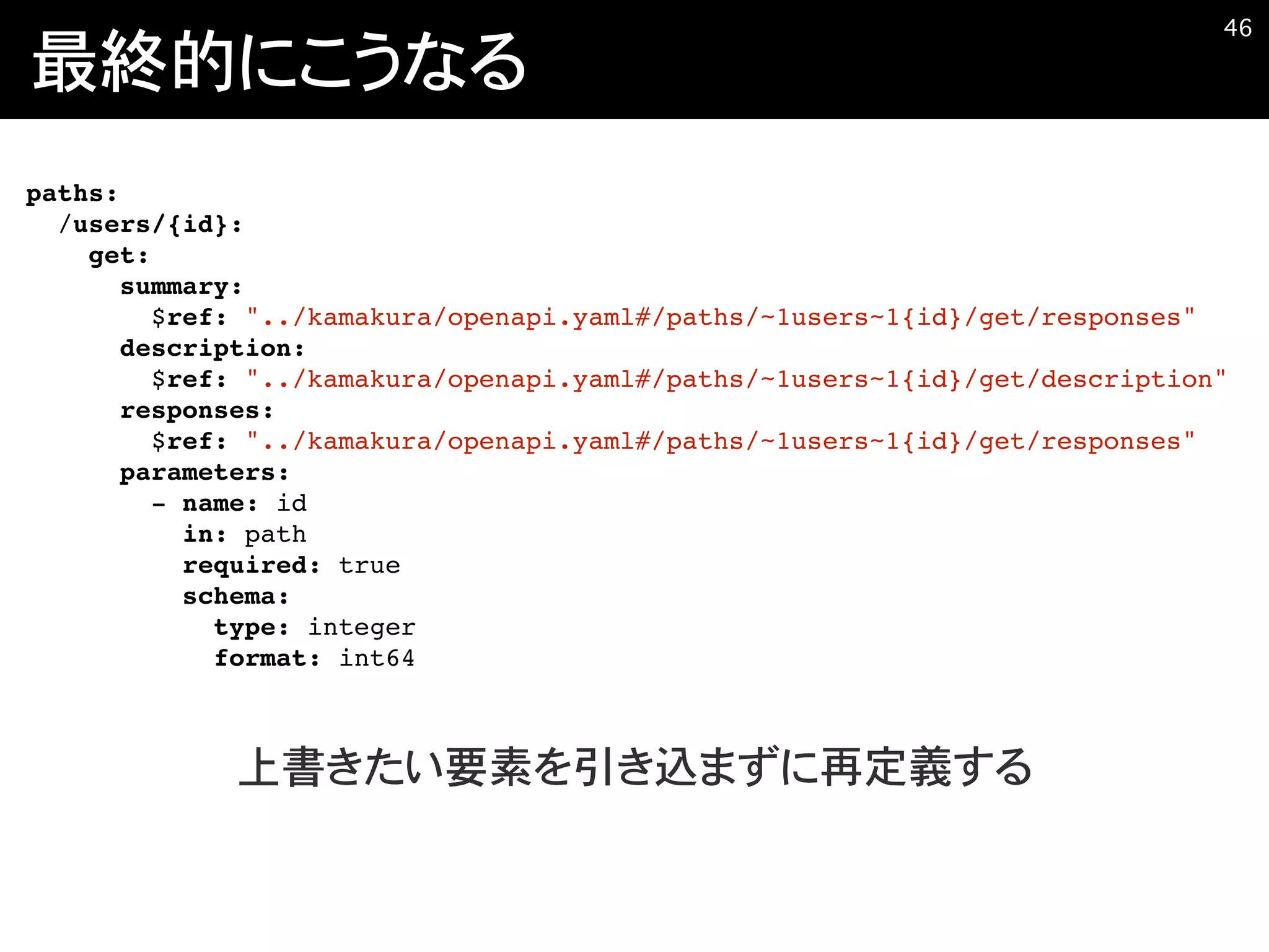 最終的にこうなる
�46
paths:
/users/{id}:
get:
summary:
$ref: "../kamakura/openapi.yaml#/paths/~1users~1{id}/get/responses"
description:
$ref: "../kamakura/openapi.yaml#/paths/~1users~1{id}/get/description"
responses:
$ref: "../kamakura/openapi.yaml#/paths/~1users~1{id}/get/responses"
parameters:
- name: id
in: path
required: true
schema:
type: integer
format: int64
上書きたい要素を引き込まずに再定義する
 