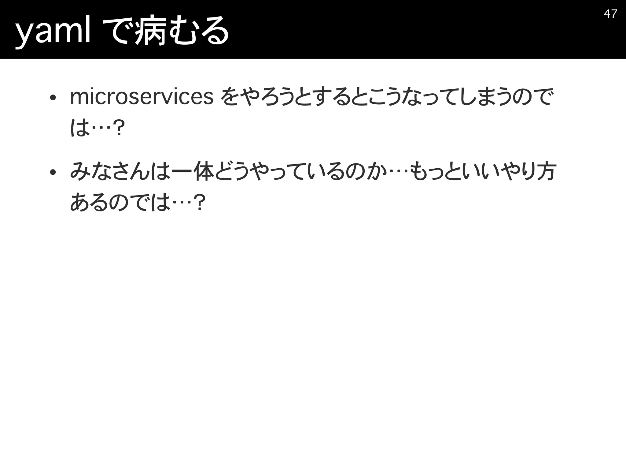 yaml で病むる
• microservices をやろうとするとこうなってしまうので
は…？
• みなさんは一体どうやっているのか…もっといいやり方
あるのでは…？
�47
 