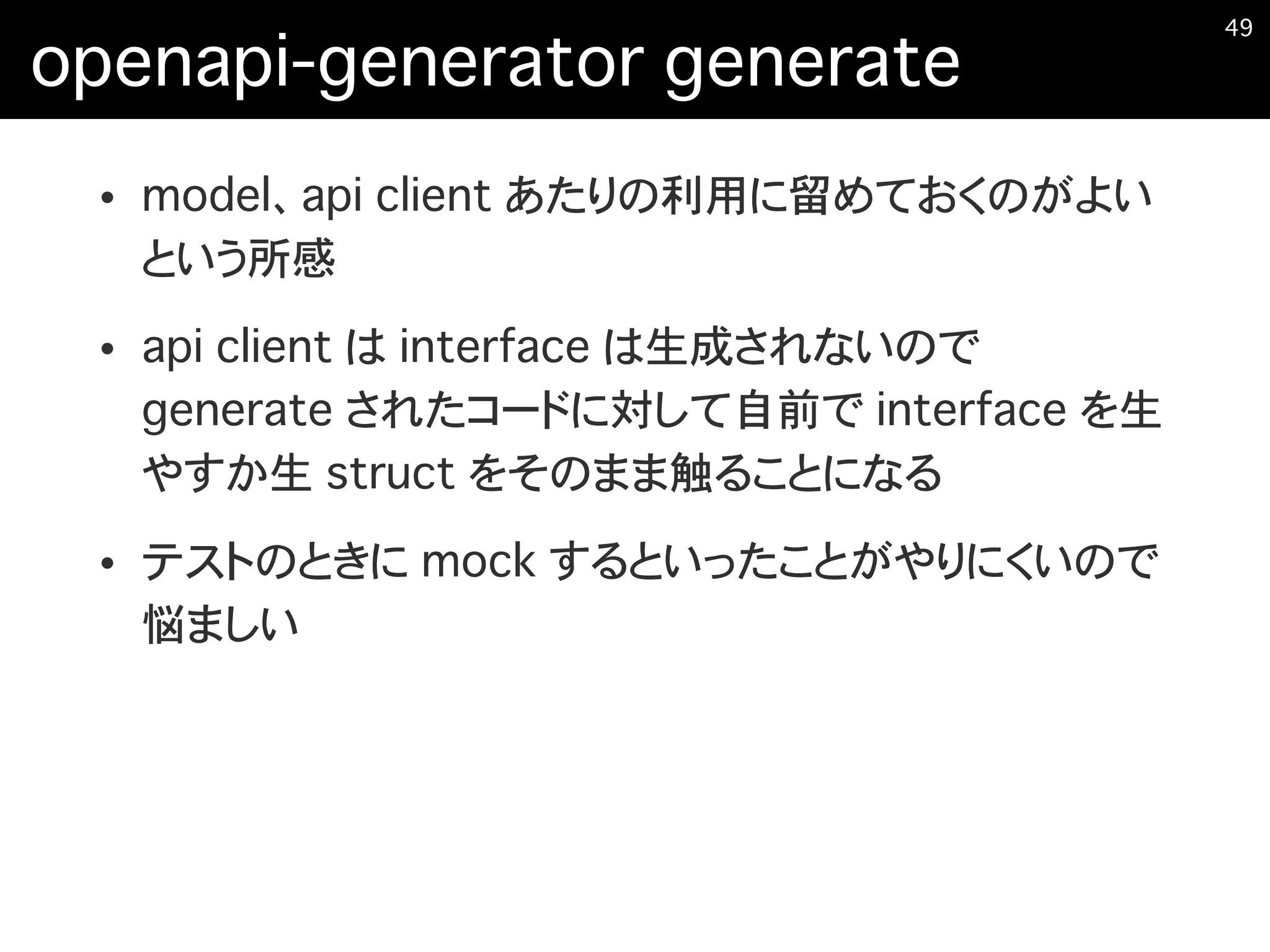 openapi-generator generate
• model、api client あたりの利用に留めておくのがよい
という所感
• api client は interface は生成されないので
generate されたコードに対して自前で interface を生
やすか生 struct をそのまま触ることになる
• テストのときに mock するといったことがやりにくいので
悩ましい
�49
 