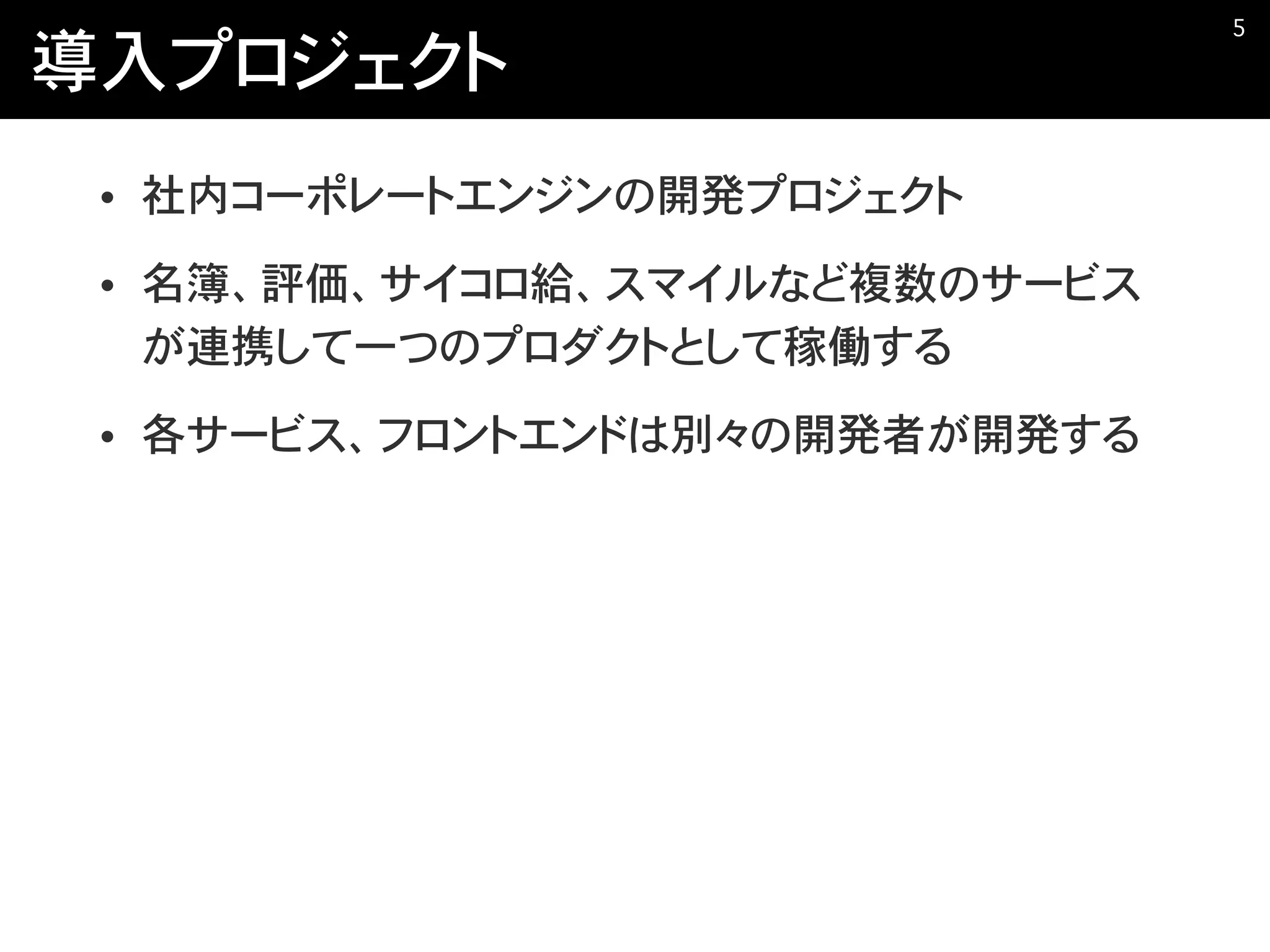 導入プロジェクト
• 社内コーポレートエンジンの開発プロジェクト
• 名簿、評価、サイコロ給、スマイルなど複数のサービス
が連携して一つのプロダクトとして稼働する
• 各サービス、フロントエンドは別々の開発者が開発する
�5
 