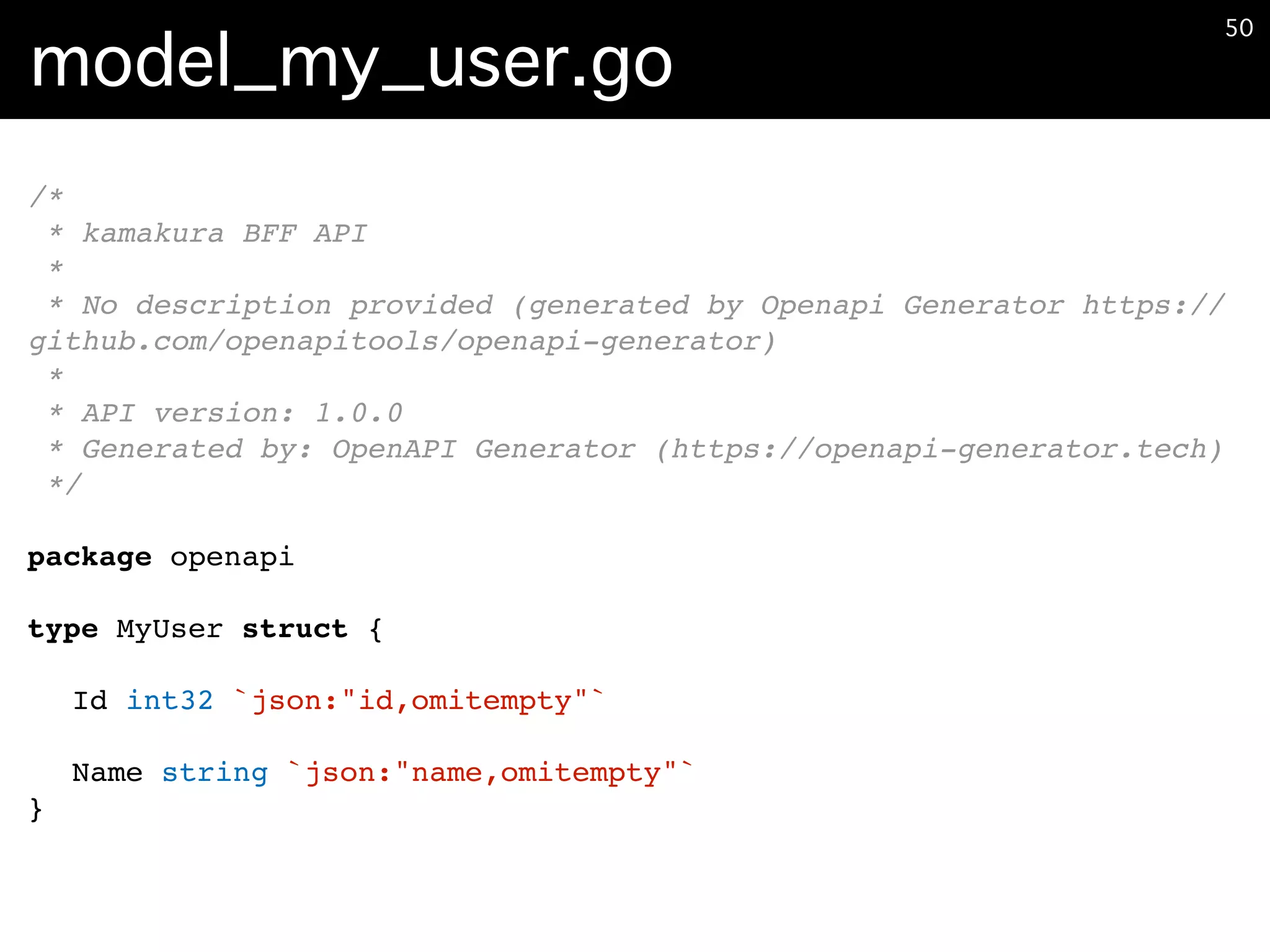 model_my_user.go
�50
/*
* kamakura BFF API
*
* No description provided (generated by Openapi Generator https://
github.com/openapitools/openapi-generator)
*
* API version: 1.0.0
* Generated by: OpenAPI Generator (https://openapi-generator.tech)
*/
package openapi
type MyUser struct {
Id int32 `json:"id,omitempty"`
Name string `json:"name,omitempty"`
}
 