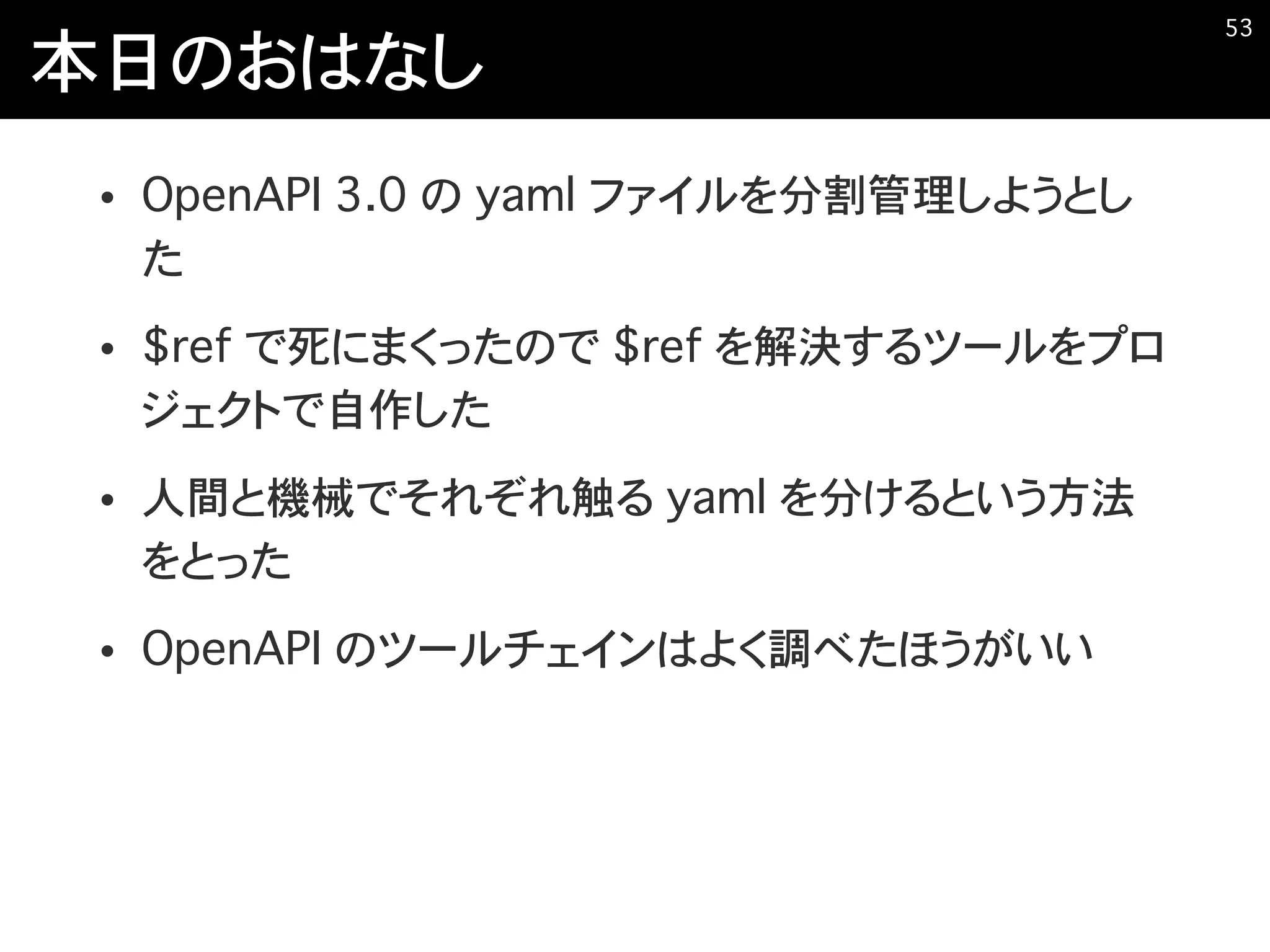 本日のおはなし
• OpenAPI 3.0 の yaml ファイルを分割管理しようとし
た
• $ref で死にまくったので $ref を解決するツールをプロ
ジェクトで自作した
• 人間と機械でそれぞれ触る yaml を分けるという方法
をとった
• OpenAPI のツールチェインはよく調べたほうがいい
�53
 