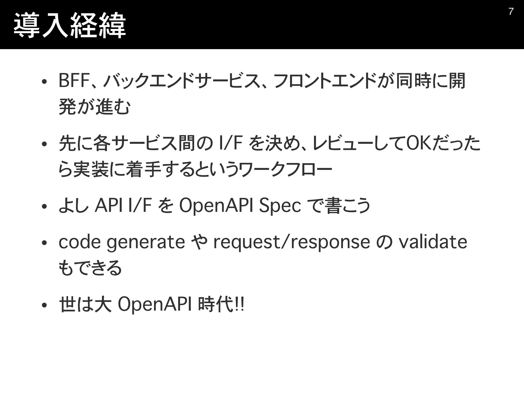 導入経緯
• BFF、バックエンドサービス、フロントエンドが同時に開
発が進む
• 先に各サービス間の I/F を決め、レビューしてOKだった
ら実装に着手するというワークフロー
• よし API I/F を OpenAPI Spec で書こう
• code generate や request/response の validate
もできる
• 世は大 OpenAPI 時代!!
�7
 