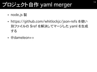 プロジェクト自作 yaml merger
• node.js 製
• https://github.com/whitlockjc/json-refs を使い
別ファイルの $ref を解決してマージした yaml を生成
する
• @dameleon++
�14
 