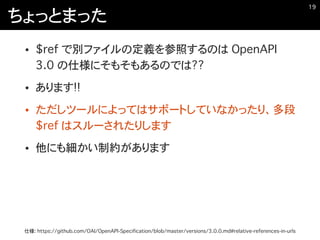 ちょっとまった
• $ref で別ファイルの定義を参照するのは OpenAPI
3.0 の仕様にそもそもあるのでは??
• あります!!
• ただしツールによってはサポートしていなかったり、多段
$ref はスルーされたりします
• 他にも細かい制約があります
�19
仕様: https://github.com/OAI/OpenAPI-Specification/blob/master/versions/3.0.0.md#relative-references-in-urls
 