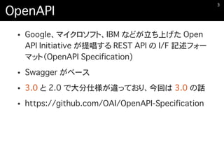 OpenAPI
• Google、マイクロソフト、IBM などが立ち上げた Open
API Initiative が提唱する REST API の I/F 記述フォー
マット（OpenAPI Specification)
• Swagger がベース
• 3.0 と 2.0 で大分仕様が違っており、今回は 3.0 の話
• https://github.com/OAI/OpenAPI-Specification
�3
 
