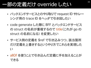 一部の定義だけ override したい
• バックエンドサービスとのやり取りで request ID やトレー
シング用の trace ID をヘッダで引き回したい
• code generate した際に BFF とバックエンドサービス
の struct の名前が重複するので title（これが go の
struct の名前になる） を変更したい
• サービス側の定義を $ref で引き込みつつ、該当箇所
だけ定義を上書きするというやり方でこれらを実現した
い
• allOf を使うことで引き込んだ定義に手を加えることが
できる
�39
 