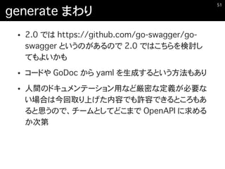 generate まわり
• 2.0 では https://github.com/go-swagger/go-
swagger というのがあるので 2.0 ではこちらを検討し
てもよいかも
• コードや GoDoc から yaml を生成するという方法もあり
• 人間のドキュメンテーション用など厳密な定義が必要な
い場合は今回取り上げた内容でも許容できるところもあ
ると思うので、チームとしてどこまで OpenAPI に求める
か次第
�51
 