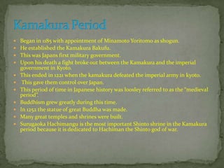  Began in 1185 with appointment of Minamoto Yoritomo as shogun.
 He established the Kamakura Bakufu.
 This was Japans first military government.
 Upon his death a fight broke out between the Kamakura and the imperial
government in Kyoto.
 This ended in 1221 when the kamakura defeated the imperial army in kyoto.
 This gave them control over Japan.
 This period of time in Japanese history was loosley referred to as the “medieval
period”.
 Buddhism grew greatly during this time.
 In 1252 the statue of great Buddha was made.
 Many great temples and shrines were built.
 Surugaoka Hachimangu is the most important Shinto shrine in the Kamakura
period because it is dedicated to Hachiman the Shinto god of war.
 