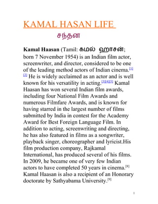 KAMAL HASAN LIFE
               சநதன

Kamal Haasan (Tamil: கமல ஹாசன;
born 7 November 1954) is an Indian film actor,
screenwriter, and director, considered to be one
of the leading method actors of Indian cinema.[1]
[2]
    He is widely acclaimed as an actor and is well
known for his versatility in acting.[3][4][5] Kamal
Haasan has won several Indian film awards,
including four National Film Awards and
numerous Filmfare Awards, and is known for
having starred in the largest number of films
submitted by India in contest for the Academy
Award for Best Foreign Language Film. In
addition to acting, screenwriting and directing,
he has also featured in films as a songwriter,
playback singer, choreographer and lyricist.His
film production company, Rajkamal
International, has produced several of his films.
In 2009, he became one of very few Indian
actors to have completed 50 years in cinema.[8]
Kamal Haasan is also a recipient of an Honorary
doctorate by Sathyabama University.[9]

                                                  1
 