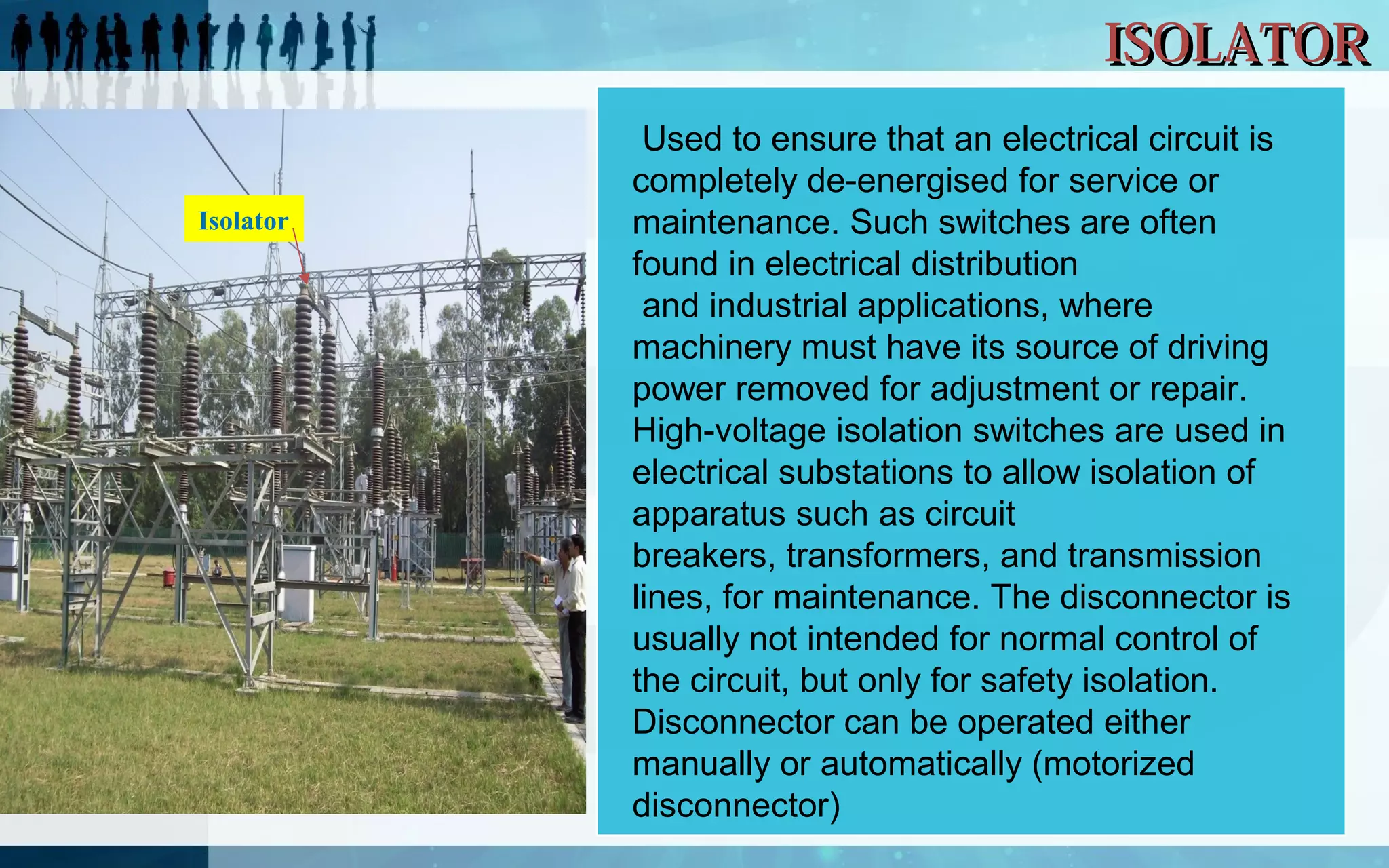 ISOLATOR
Isolator

 Used to ensure that an electrical circuit is 
completely de-energised for service or 
maintenance. Such switches are often 
found in electrical distribution 
 and industrial applications, where 
machinery must have its source of driving 
power removed for adjustment or repair. 
High-voltage isolation switches are used in 
electrical substations to allow isolation of 
apparatus such as circuit 
breakers, transformers, and transmission 
lines, for maintenance. The disconnector is 
usually not intended for normal control of 
the circuit, but only for safety isolation. 
Disconnector can be operated either 
manually or automatically (motorized 
disconnector)

 