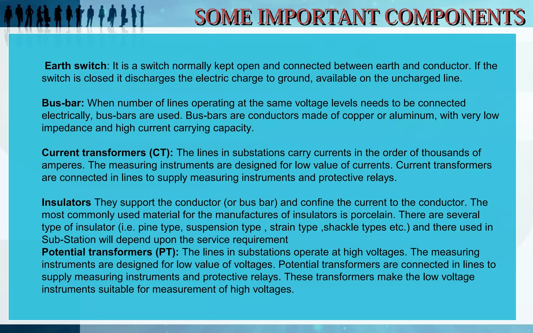 SOME IMPORTANT COMPONENTS
Earth switch: It is a switch normally kept open and connected between earth and conductor. If the
switch is closed it discharges the electric charge to ground, available on the uncharged line.
Bus-bar: When number of lines operating at the same voltage levels needs to be connected
electrically, bus-bars are used. Bus-bars are conductors made of copper or aluminum, with very low
impedance and high current carrying capacity.
Current transformers (CT): The lines in substations carry currents in the order of thousands of
amperes. The measuring instruments are designed for low value of currents. Current transformers
are connected in lines to supply measuring instruments and protective relays.
Insulators They support the conductor (or bus bar) and confine the current to the conductor. The
most commonly used material for the manufactures of insulators is porcelain. There are several
type of insulator (i.e. pine type, suspension type , strain type ,shackle types etc.) and there used in
Sub-Station will depend upon the service requirement
Potential transformers (PT): The lines in substations operate at high voltages. The measuring
instruments are designed for low value of voltages. Potential transformers are connected in lines to
supply measuring instruments and protective relays. These transformers make the low voltage
instruments suitable for measurement of high voltages.

 