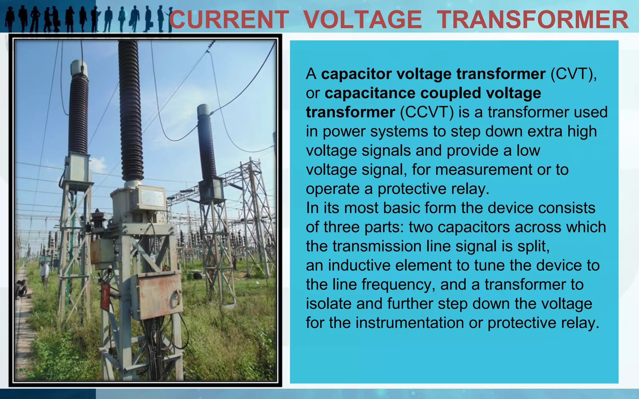 CURRENT VOLTAGE TRANSFORMER
A capacitor voltage transformer (CVT),
or capacitance coupled voltage
transformer (CCVT) is a transformer used
in power systems to step down extra high
voltage signals and provide a low
voltage signal, for measurement or to
operate a protective relay.
In its most basic form the device consists
of three parts: two capacitors across which
the transmission line signal is split,
an inductive element to tune the device to
the line frequency, and a transformer to
isolate and further step down the voltage
for the instrumentation or protective relay.

 