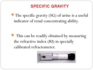 SPECIFIC GRAVITY
The specific gravity (SG) of urine is a useful
indicator of renal concentrating ability.
 This can be readily obtained by measuring
the refractive index (RI) in specially
calibrated refractometer.
 