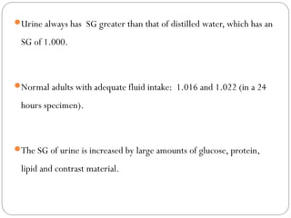 Urine always has SG greater than that of distilled water, which has an
SG of 1.000.
Normal adults with adequate fluid intake: 1.016 and 1.022 (in a 24
hours specimen).
The SG of urine is increased by large amounts of glucose, protein,
lipid and contrast material.
 