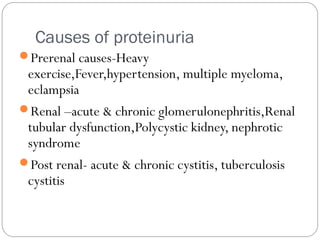 Causes of proteinuria
Prerenal causes-Heavy
exercise,Fever,hypertension, multiple myeloma,
eclampsia
Renal –acute & chronic glomerulonephritis,Renal
tubular dysfunction,Polycystic kidney, nephrotic
syndrome
Post renal- acute & chronic cystitis, tuberculosis
cystitis
 