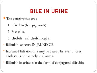 BILE IN URINE
The constituents are :
1. Bilirubin (bile pigments),
2. Bile salts,
3. Urobilin and Urobilinogen.
• Bilirubin appears IN JAUNDICE.
• Increased bilirubinuria may be caused by liver diseses,
cholestasis or haemolytic anaemia.
• Bilirubin in urine is in the form of conjugated bilirubin
 