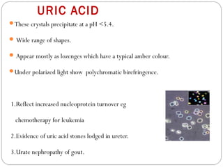 URIC ACID
These crystals precipitate at a pH <5.4.
 Wide range of shapes.
 Appear mostly as lozenges which have a typical amber colour.
Under polarized light show polychromatic birefringence.
1.Reflect increased nucleoprotein turnover eg
chemotherapy for leukemia
2.Evidence of uric acid stones lodged in ureter.
3.Urate nephropathy of gout.
 