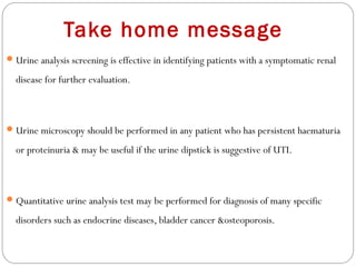 Take home message
Urine analysis screening is effective in identifying patients with a symptomatic renal
disease for further evaluation.
Urine microscopy should be performed in any patient who has persistent haematuria
or proteinuria & may be useful if the urine dipstick is suggestive of UTI.
Quantitative urine analysis test may be performed for diagnosis of many specific
disorders such as endocrine diseases, bladder cancer &osteoporosis.
 