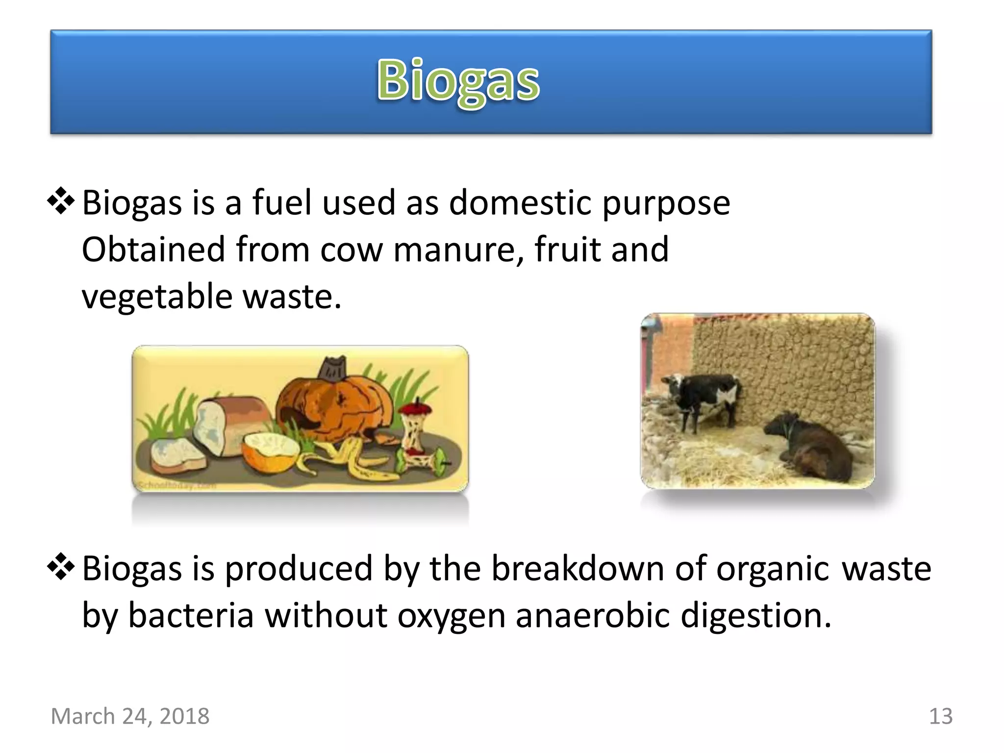 Biogas is a fuel used as domestic purpose
Obtained from cow manure, fruit and
vegetable waste.
Biogas is produced by the breakdown of organic waste
by bacteria without oxygen anaerobic digestion.
March 24, 2018 13
 