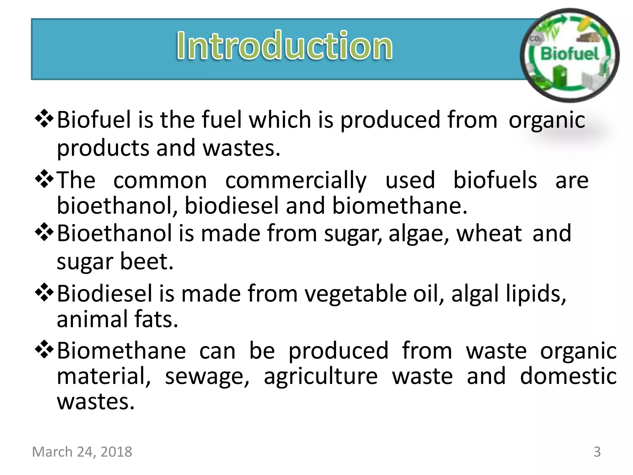 Biofuel is the fuel which is produced from organic
products and wastes.
The common commercially used biofuels are
bioethanol, biodiesel and biomethane.
Bioethanol is made from sugar, algae, wheat and
sugar beet.
Biodiesel is made from vegetable oil, algal lipids,
animal fats.
Biomethane can be produced from waste organic
material, sewage, agriculture waste and domestic
wastes.
March 24, 2018 3
 