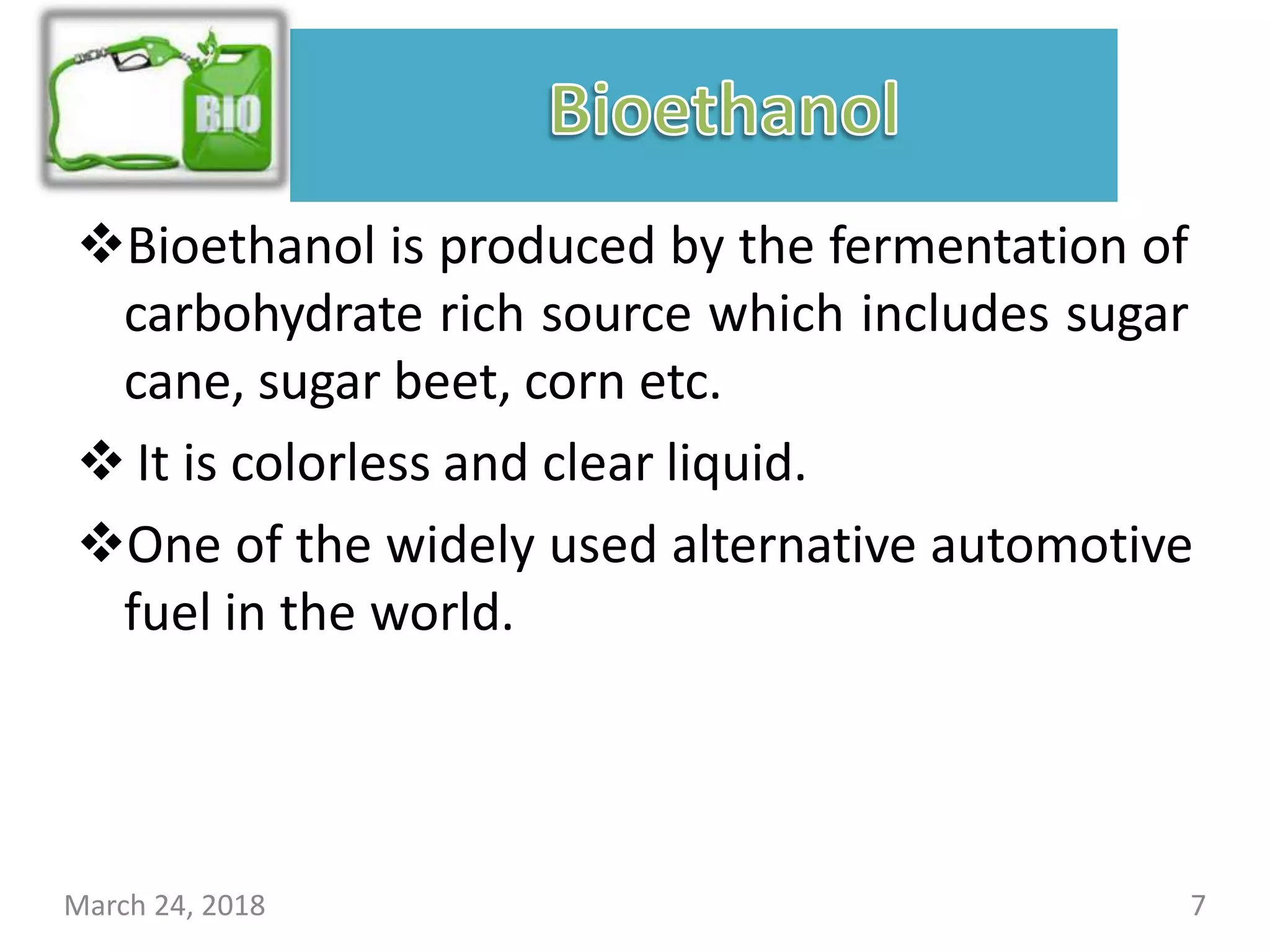Bioethanol is produced by the fermentation of
carbohydrate rich source which includes sugar
cane, sugar beet, corn etc.
 It is colorless and clear liquid.
One of the widely used alternative automotive
fuel in the world.
March 24, 2018 7
 