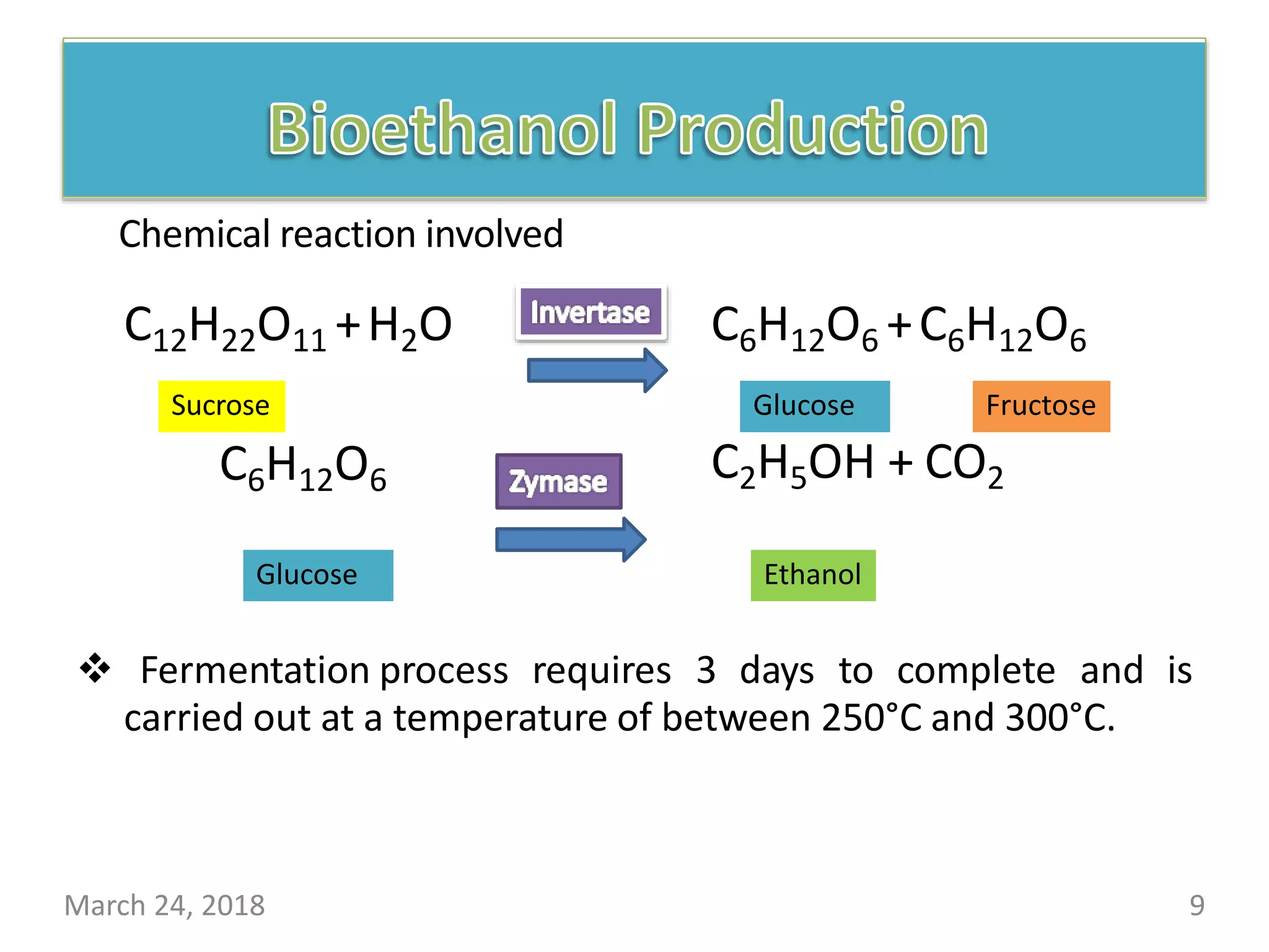 C12H22O11 +H2O C6H12O6 +C6H12O6
C6H12O6 C2H5OH + CO2
 Fermentation process requires 3 days to complete and is
carried out at a temperature of between 250°C and 300°C.
Sucrose Glucose
Glucose
Fructose
Ethanol
March 24, 2018 9
Chemical reaction involved
 