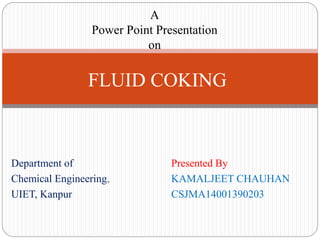 Department of Presented By
Chemical Engineering, KAMALJEET CHAUHAN
UIET, Kanpur CSJMA14001390203
A
Power Point Presentation
on
FLUID COKING
 