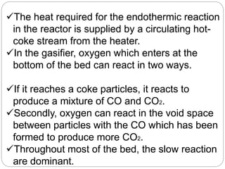 The heat required for the endothermic reaction
in the reactor is supplied by a circulating hot-
coke stream from the heater.
In the gasifier, oxygen which enters at the
bottom of the bed can react in two ways.
If it reaches a coke particles, it reacts to
produce a mixture of CO and CO2.
Secondly, oxygen can react in the void space
between particles with the CO which has been
formed to produce more CO2.
Throughout most of the bed, the slow reaction
are dominant.
 