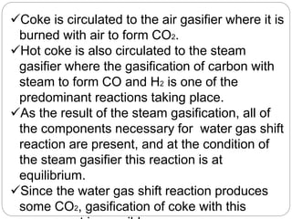 Coke is circulated to the air gasifier where it is
burned with air to form CO2.
Hot coke is also circulated to the steam
gasifier where the gasification of carbon with
steam to form CO and H2 is one of the
predominant reactions taking place.
As the result of the steam gasification, all of
the components necessary for water gas shift
reaction are present, and at the condition of
the steam gasifier this reaction is at
equilibrium.
Since the water gas shift reaction produces
some CO2, gasification of coke with this
 