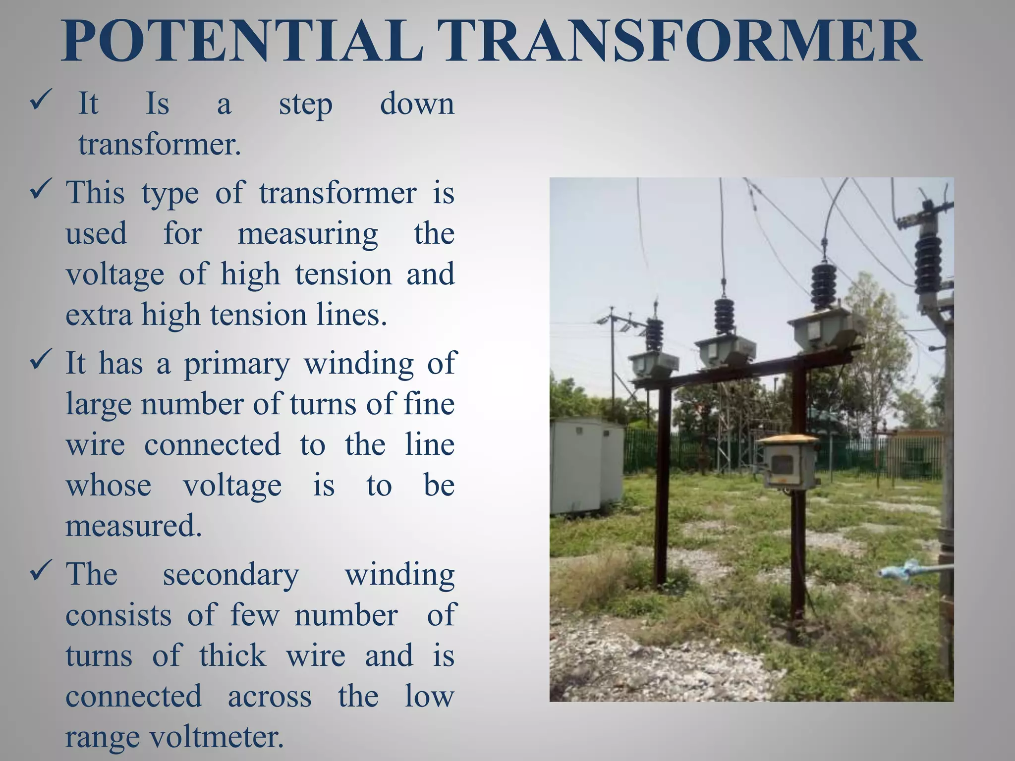POTENTIAL TRANSFORMER
 It Is a step down
transformer.
 This type of transformer is
used for measuring the
voltage of high tension and
extra high tension lines.
 It has a primary winding of
large number of turns of fine
wire connected to the line
whose voltage is to be
measured.
 The secondary winding
consists of few number of
turns of thick wire and is
connected across the low
range voltmeter.
 