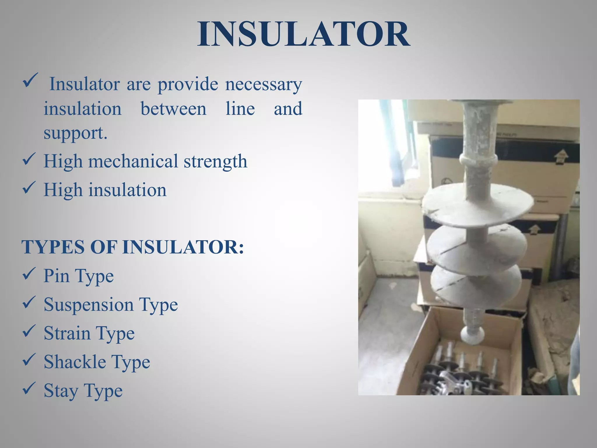 INSULATOR
 Insulator are provide necessary
insulation between line and
support.
 High mechanical strength
 High insulation
TYPES OF INSULATOR:
 Pin Type
 Suspension Type
 Strain Type
 Shackle Type
 Stay Type
 