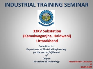 INDUSTRIAL TRAINING SEMINAR
33KV Substation
(Kamalwaganjha, Haldwani)
Uttarakhand
Submitted to:
Department of Electrical Engineering,
for the partial fulfillment
of
Degree
Bachelors of Technology Presented by: Unknown
15
06/09/2020
 