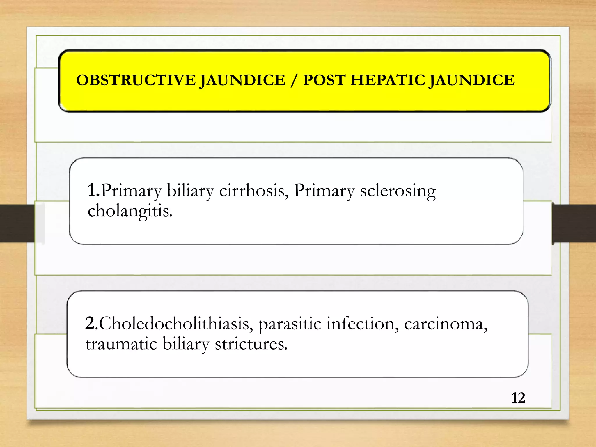 OBSTRUCTIVE JAUNDICE / POST HEPATIC JAUNDICE
1.Primary biliary cirrhosis, Primary sclerosing
cholangitis.
2.Choledocholithiasis, parasitic infection, carcinoma,
traumatic biliary strictures.
12
 