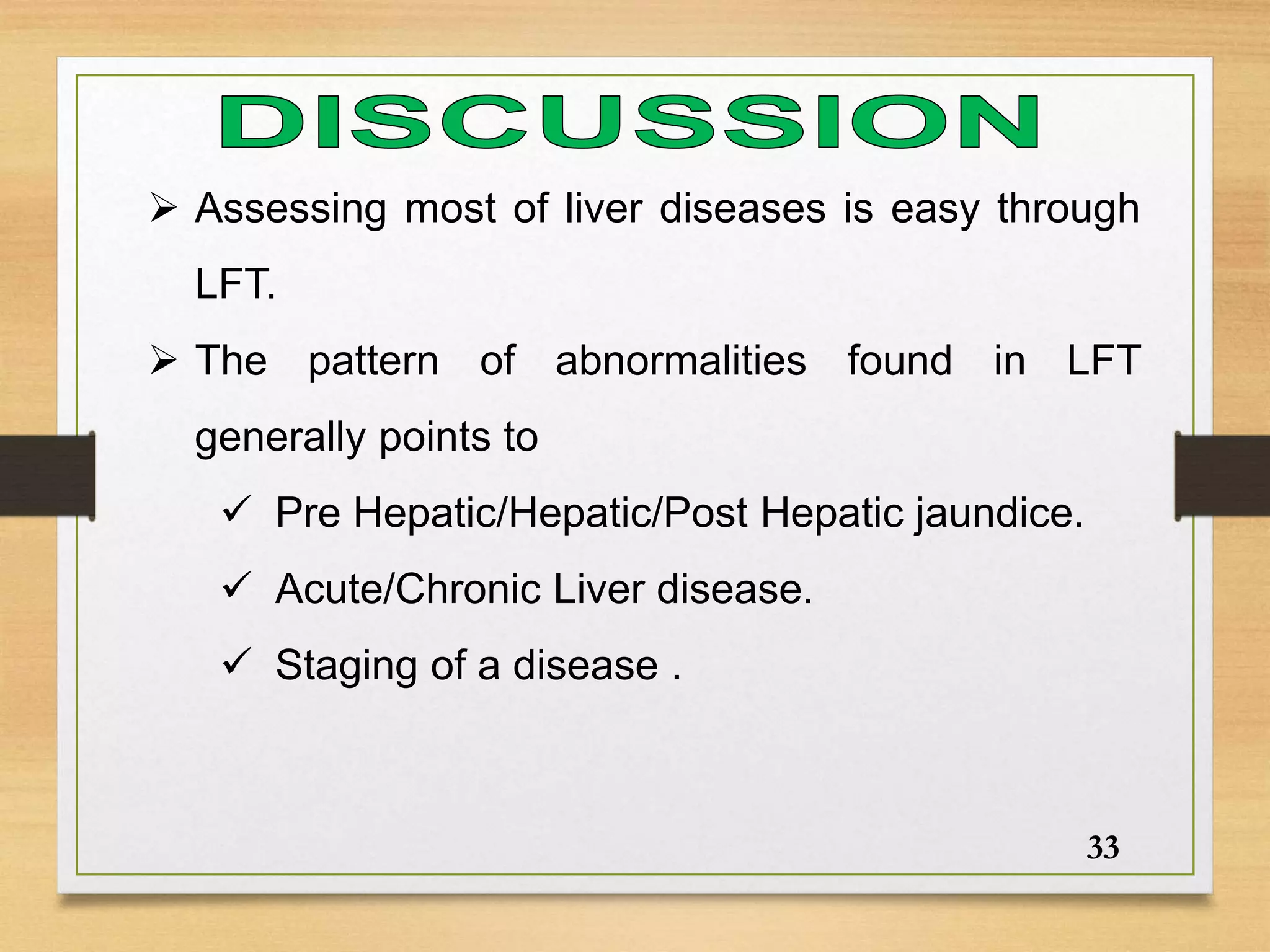  Assessing most of liver diseases is easy through
LFT.
 The pattern of abnormalities found in LFT
generally points to
 Pre Hepatic/Hepatic/Post Hepatic jaundice.
 Acute/Chronic Liver disease.
 Staging of a disease .
33
 