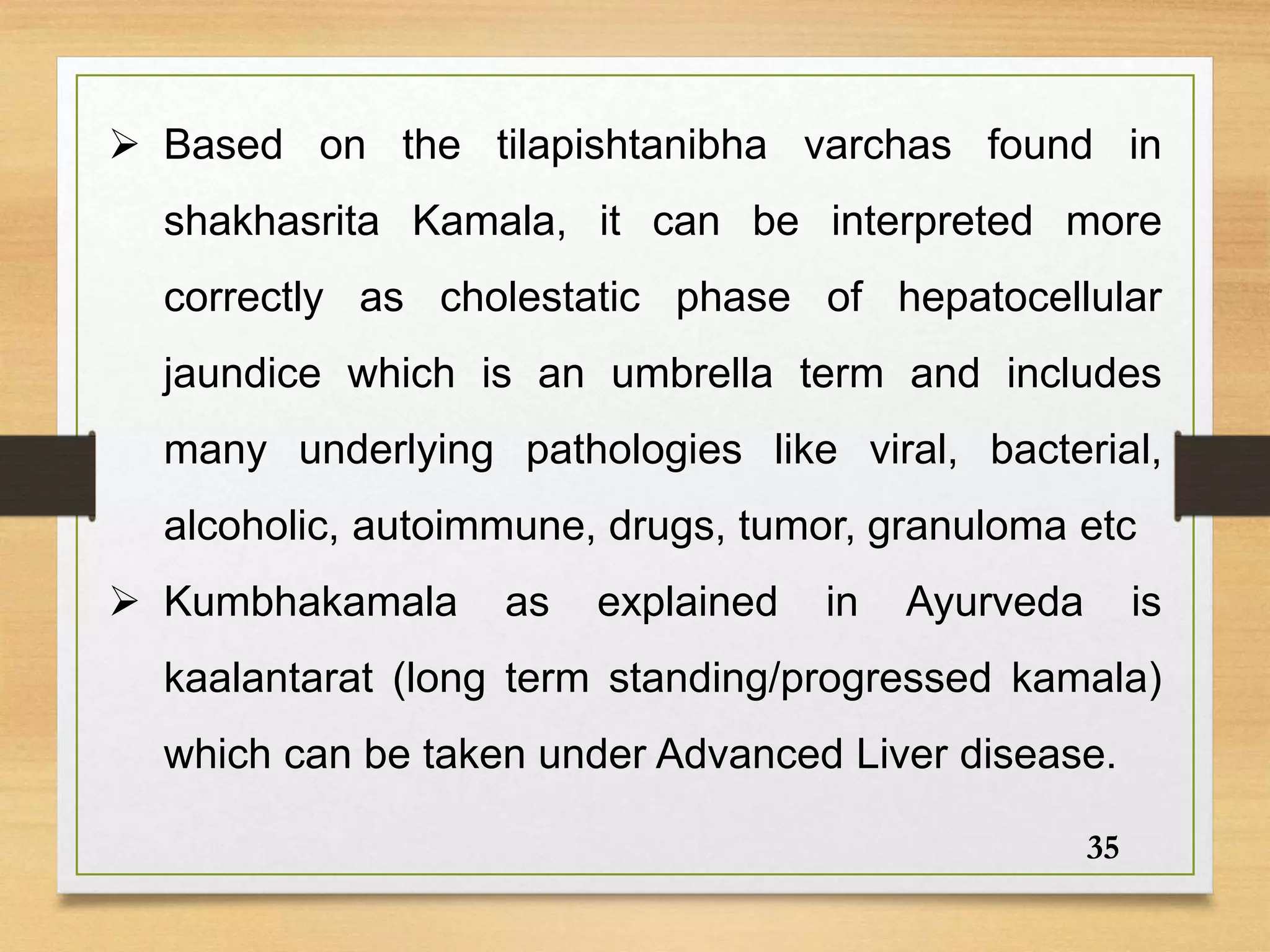  Based on the tilapishtanibha varchas found in
shakhasrita Kamala, it can be interpreted more
correctly as cholestatic phase of hepatocellular
jaundice which is an umbrella term and includes
many underlying pathologies like viral, bacterial,
alcoholic, autoimmune, drugs, tumor, granuloma etc
 Kumbhakamala as explained in Ayurveda is
kaalantarat (long term standing/progressed kamala)
which can be taken under Advanced Liver disease.
35
 