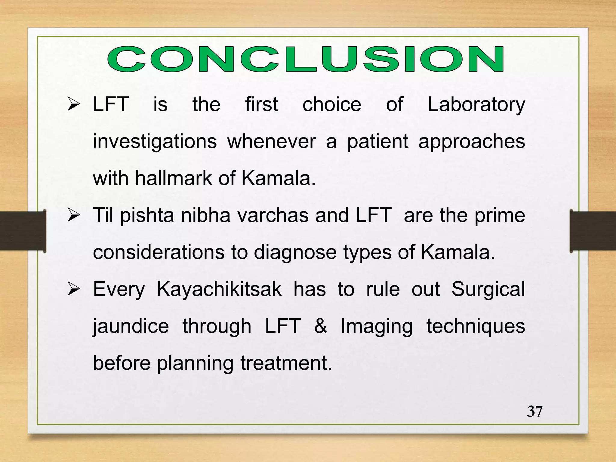  LFT is the first choice of Laboratory
investigations whenever a patient approaches
with hallmark of Kamala.
 Til pishta nibha varchas and LFT are the prime
considerations to diagnose types of Kamala.
 Every Kayachikitsak has to rule out Surgical
jaundice through LFT & Imaging techniques
before planning treatment.
37
 