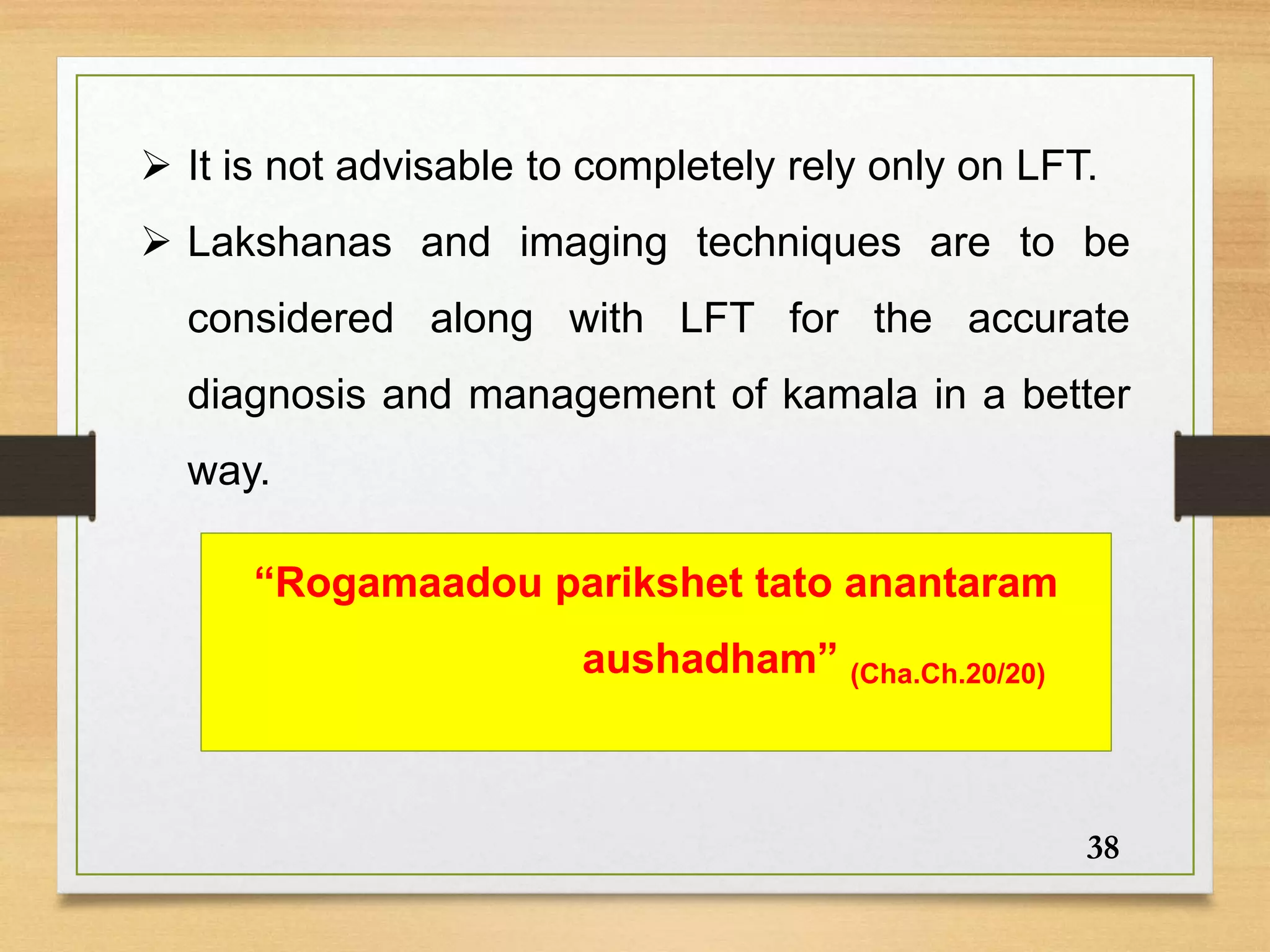 38
 It is not advisable to completely rely only on LFT.
 Lakshanas and imaging techniques are to be
considered along with LFT for the accurate
diagnosis and management of kamala in a better
way.
“Rogamaadou parikshet tato anantaram
aushadham” (Cha.Ch.20/20)
 
